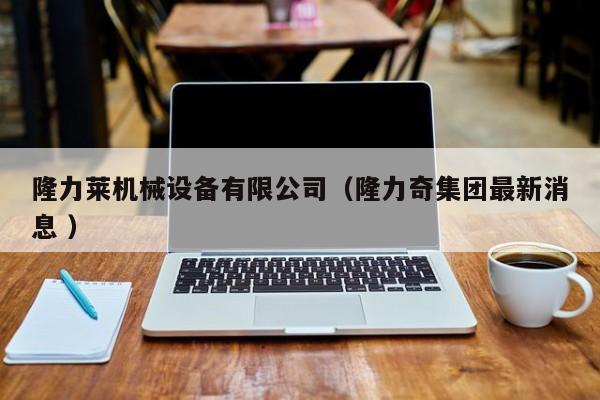 隆力萊機(jī)械設(shè)備有限公司（隆力奇集團(tuán)最新消息 ）